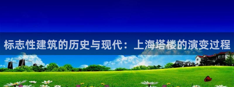 谈球吧app赛事分析在哪里看到：标志性建筑的历史与现代：上海塔楼的演变过程