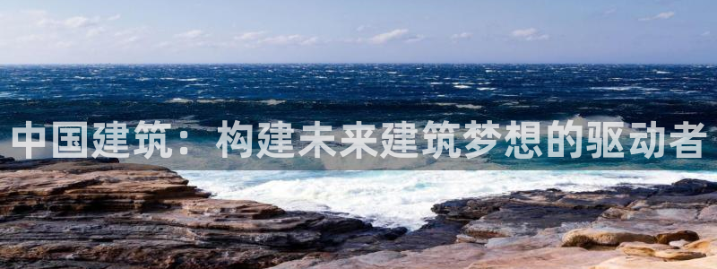 谈球吧平台正规吗可靠吗知乎：中国建筑：构建未来建筑梦想的驱动者