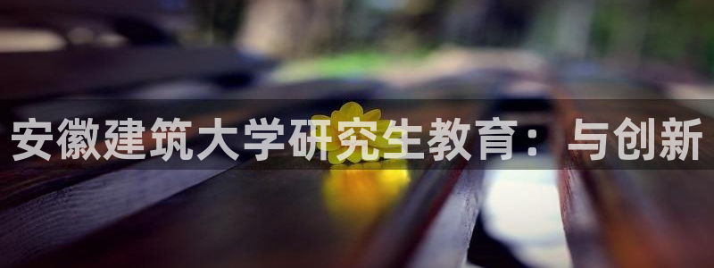 谈球吧(中国)官方网站：安徽建筑大学研究生教育：与创新